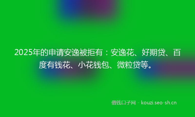 2025年的申请安逸被拒有：安逸花、好期贷、百度有钱花、小花钱包、微粒贷等。