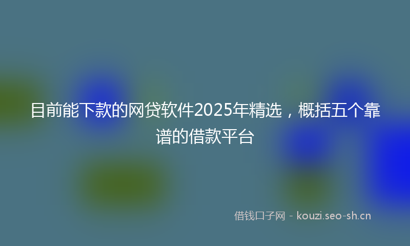 目前能下款的网贷软件2025年精选，概括五个靠谱的借款平台
