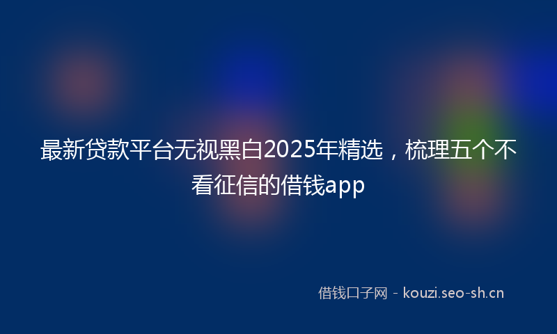最新贷款平台无视黑白2025年精选，梳理五个不看征信的借钱app