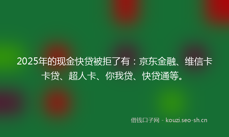 2025年的现金快贷被拒了有：京东金融、维信卡卡贷、超人卡、你我贷、快贷通等。