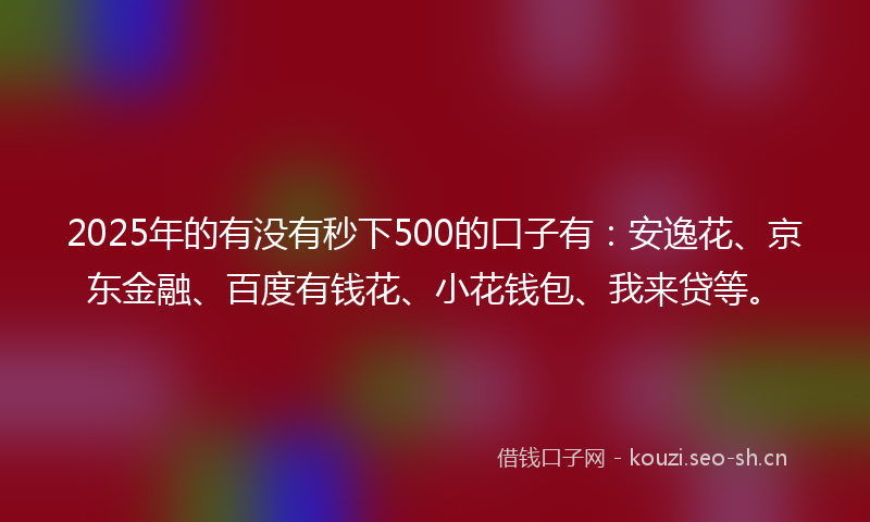 2025年的有没有秒下500的口子有：安逸花、京东金融、百度有钱花、小花钱包、我来贷等。