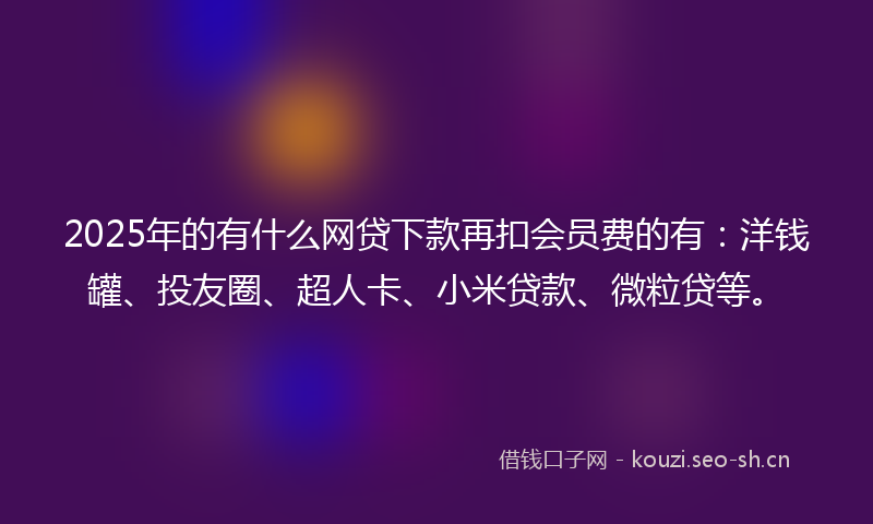 2025年的有什么网贷下款再扣会员费的有：洋钱罐、投友圈、超人卡、小米贷款、微粒贷等。