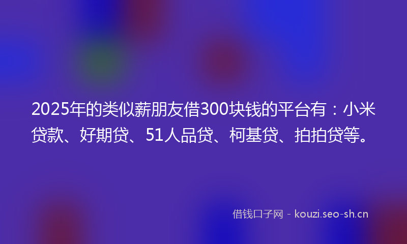 2025年的类似薪朋友借300块钱的平台有：小米贷款、好期贷、51人品贷、柯基贷、拍拍贷等。