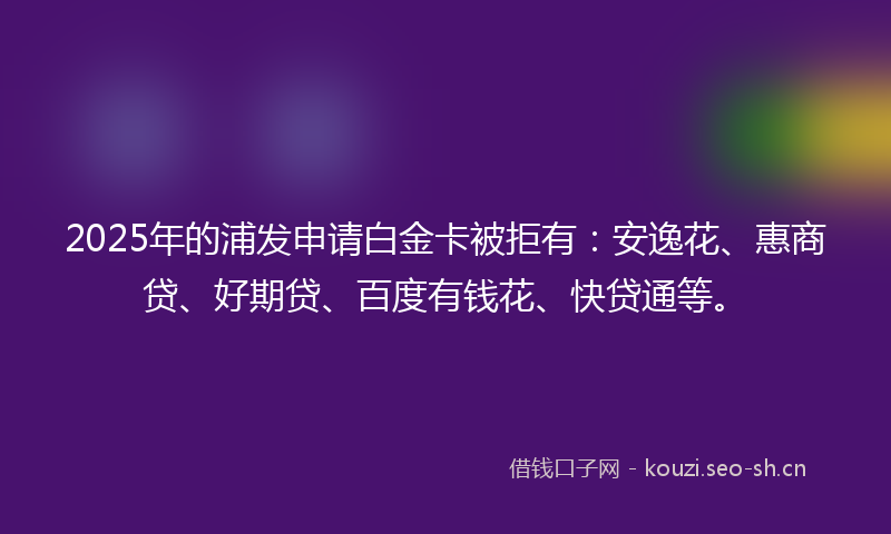2025年的浦发申请白金卡被拒有：安逸花、惠商贷、好期贷、百度有钱花、快贷通等。