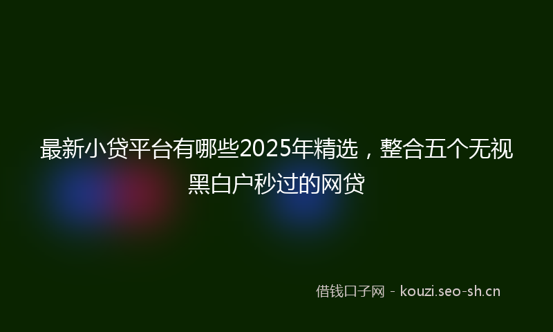 最新小贷平台有哪些2025年精选，整合五个无视黑白户秒过的网贷