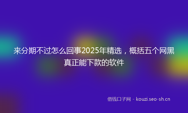 来分期不过怎么回事2025年精选,概括五个网黑真正能下款的软件