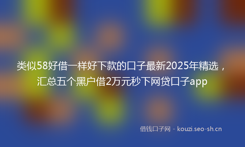 类似58好借一样好下款的口子最新2025年精选，汇总五个黑户借2万元秒下网贷口子app