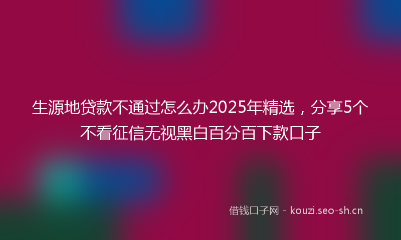 生源地贷款不通过怎么办2025年精选，分享5个不看征信无视黑白百分百下款口子
