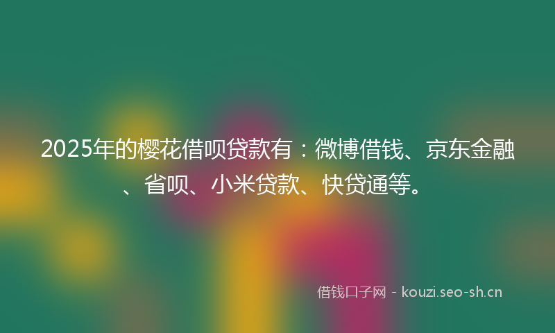 2025年的樱花借呗贷款有：微博借钱、京东金融、省呗、小米贷款、快贷通等。
