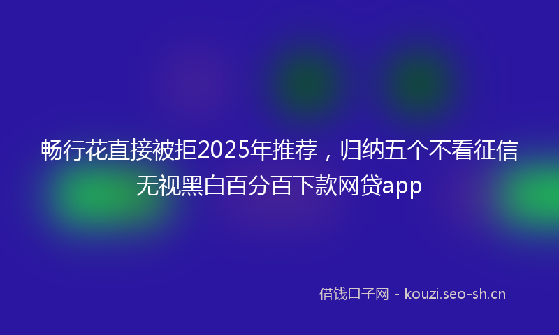 畅行花直接被拒2025年推荐，归纳五个不看征信无视黑白百分百下款网贷app
