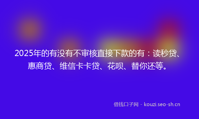 2025年的有没有不审核直接下款的有:读秒贷、惠商贷、维信卡卡贷、花呗、替你还等。