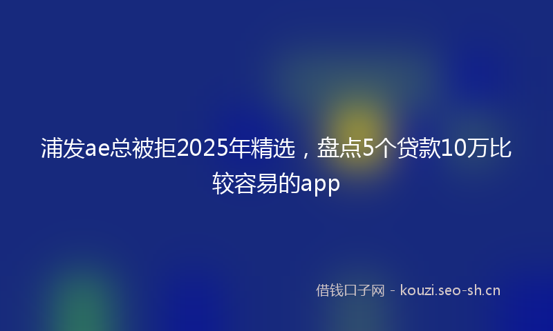 浦发ae总被拒2025年精选，盘点5个贷款10万比较容易的app