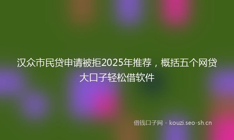 汉众市民贷申请被拒2025年推荐，概括五个网贷大口子轻松借软件