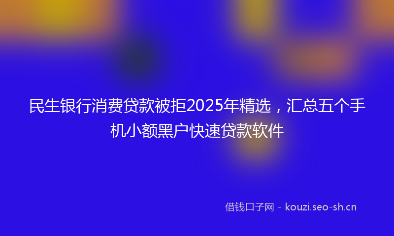 民生银行消费贷款被拒2025年精选，汇总五个手机小额黑户快速贷款软件