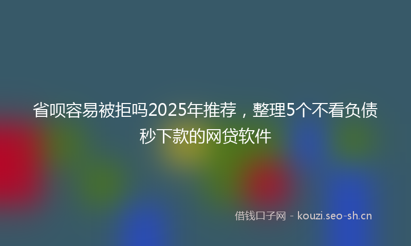 省呗容易被拒吗2025年推荐，整理5个不看负债秒下款的网贷软件