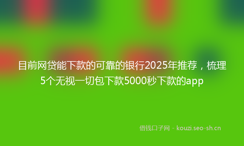 目前网贷能下款的可靠的银行2025年推荐,梳理5个无视一切包下款5000秒下款的app