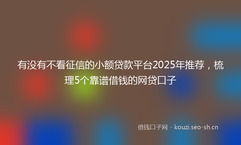 有没有不看征信的小额贷款平台2025年推荐，梳理5个靠谱借钱的网贷口子
