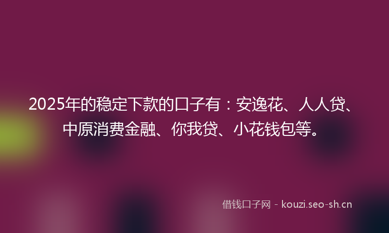 2025年的稳定下款的口子有：安逸花、人人贷、中原消费金融、你我贷、小花钱包等。