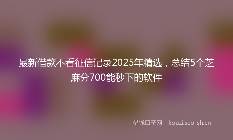 最新借款不看征信记录2025年精选，总结5个芝麻分700能秒下的软件