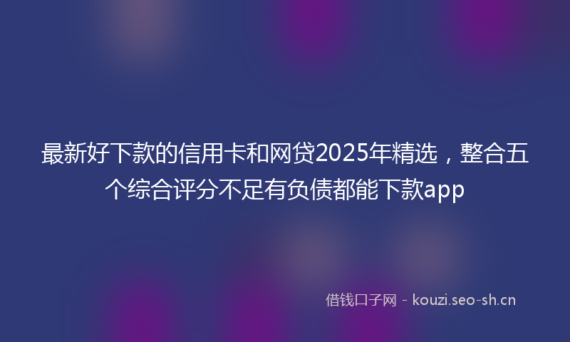 最新好下款的信用卡和网贷2025年精选，整合五个综合评分不足有负债都能下款app