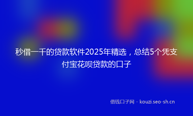 秒借一千的贷款软件2025年精选，总结5个凭支付宝花呗贷款的口子