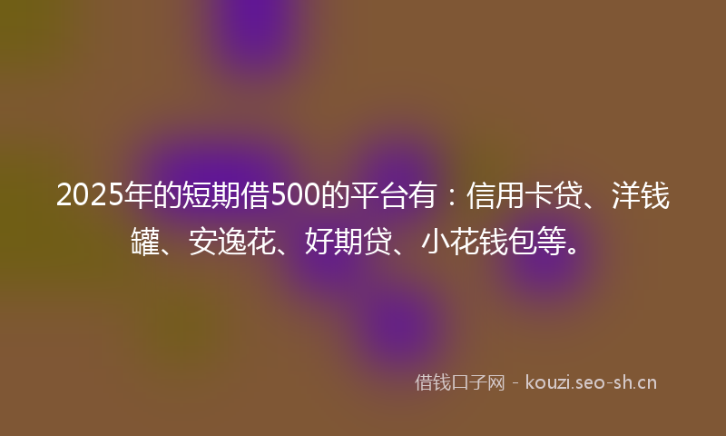 2025年的短期借500的平台有：信用卡贷、洋钱罐、安逸花、好期贷、小花钱包等。