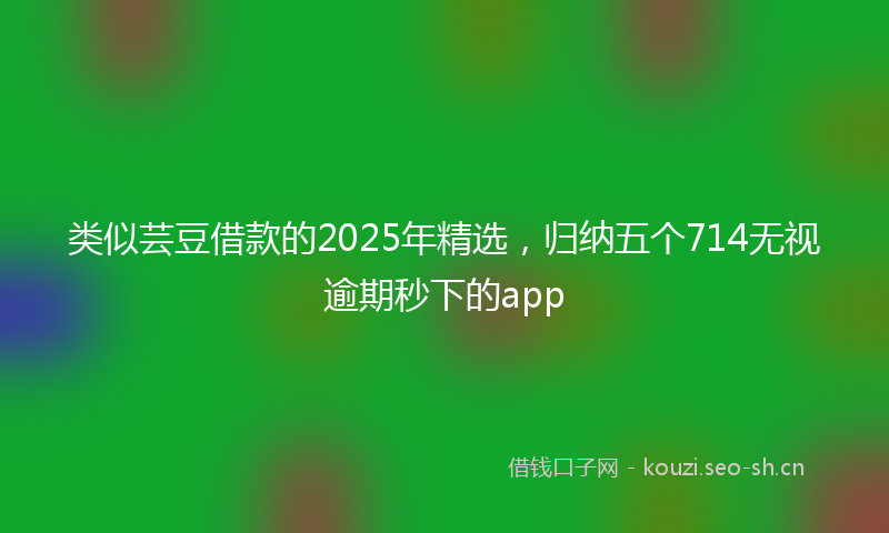 类似芸豆借款的2025年精选，归纳五个714无视逾期秒下的app