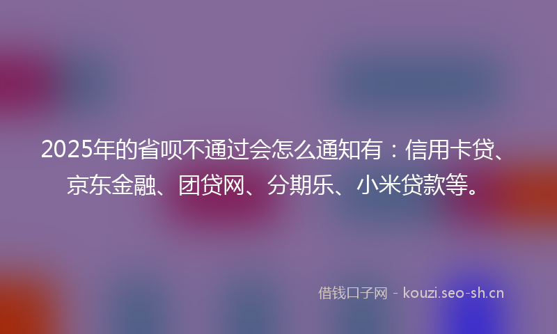 2025年的省呗不通过会怎么通知有：信用卡贷、京东金融、团贷网、分期乐、小米贷款等。