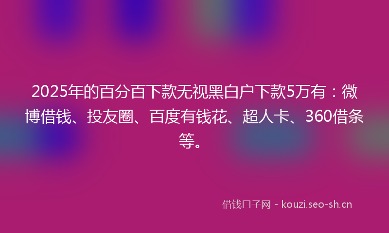 2025年的百分百下款无视黑白户下款5万有：微博借钱、投友圈、百度有钱花、超人卡、360借条等。
