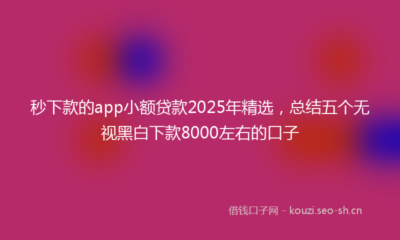 秒下款的app小额贷款2025年精选，总结五个无视黑白下款8000左右的口子