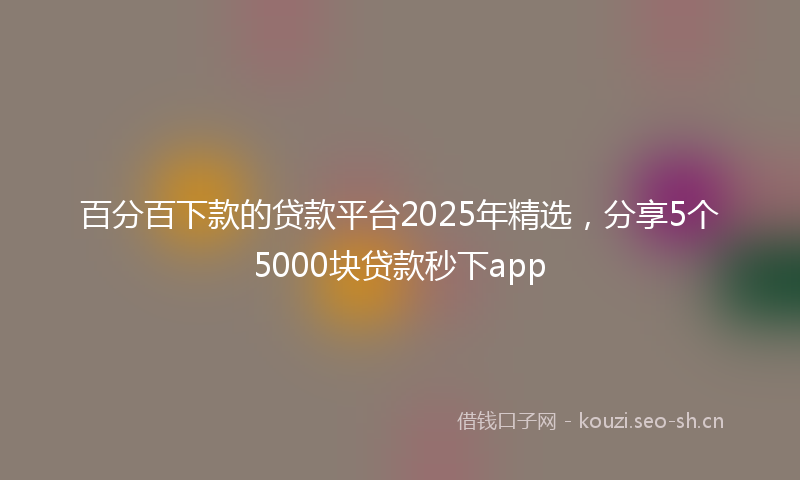 百分百下款的贷款平台2025年精选，分享5个5000块贷款秒下app