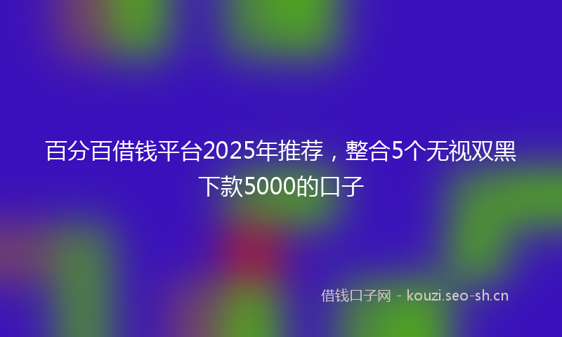 百分百借钱平台2025年推荐，整合5个无视双黑下款5000的口子