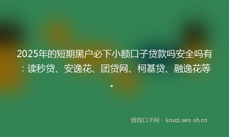 2025年的短期黑户必下小额口子贷款吗安全吗有：读秒贷、安逸花、团贷网、柯基贷、融逸花等。