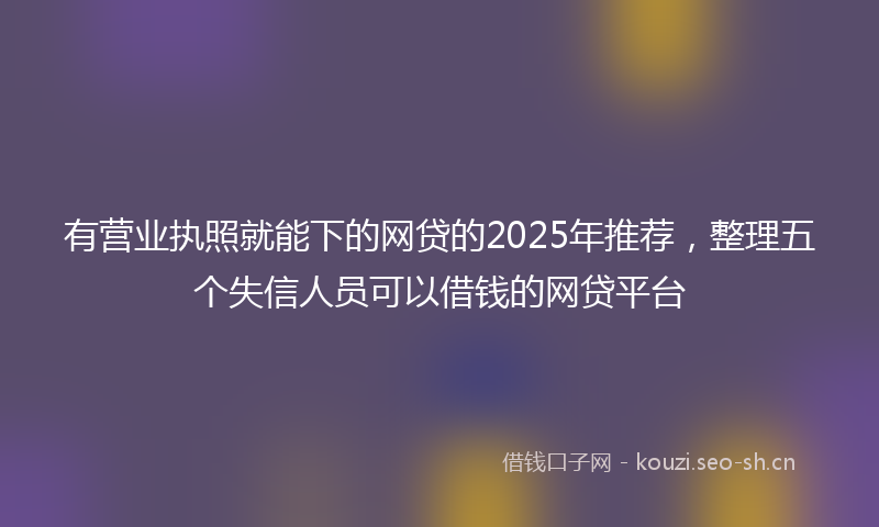 有营业执照就能下的网贷的2025年推荐，整理五个失信人员可以借钱的网贷平台