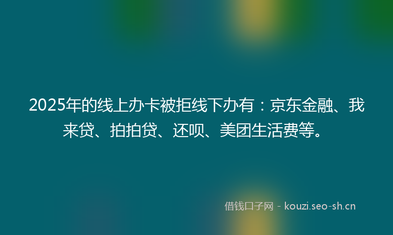 2025年的线上办卡被拒线下办有：京东金融、我来贷、拍拍贷、还呗、美团生活费等。
