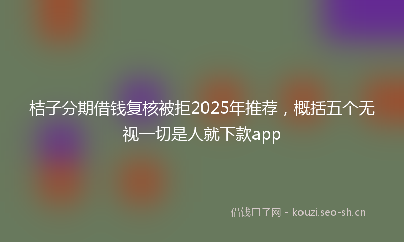 桔子分期借钱复核被拒2025年推荐，概括五个无视一切是人就下款app