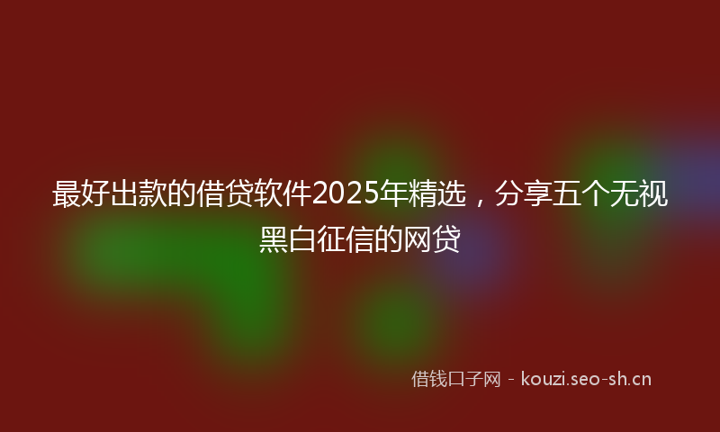 最好出款的借贷软件2025年精选，分享五个无视黑白征信的网贷
