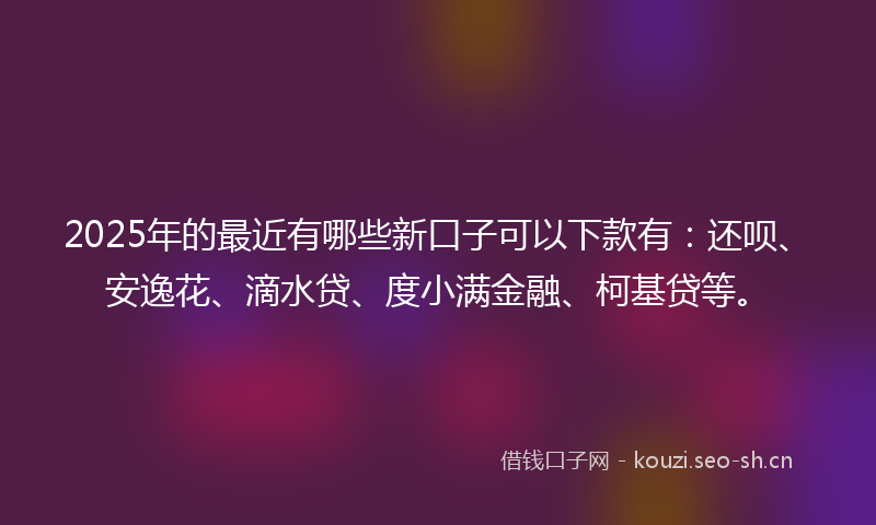 2025年的最近有哪些新口子可以下款有：还呗、安逸花、滴水贷、度小满金融、柯基贷等。