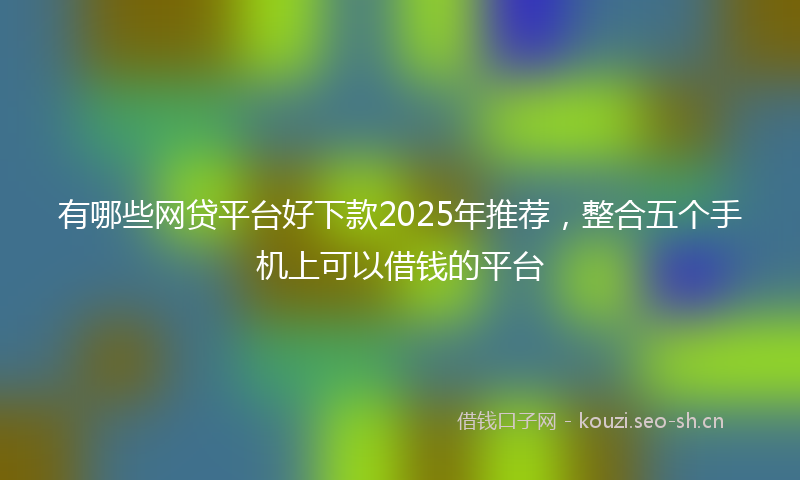 有哪些网贷平台好下款2025年推荐，整合五个手机上可以借钱的平台