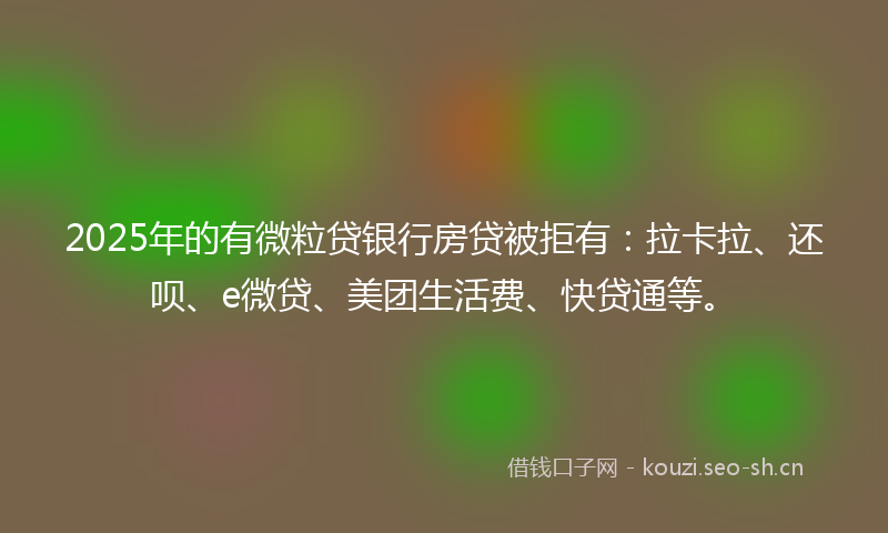 2025年的有微粒贷银行房贷被拒有：拉卡拉、还呗、e微贷、美团生活费、快贷通等。
