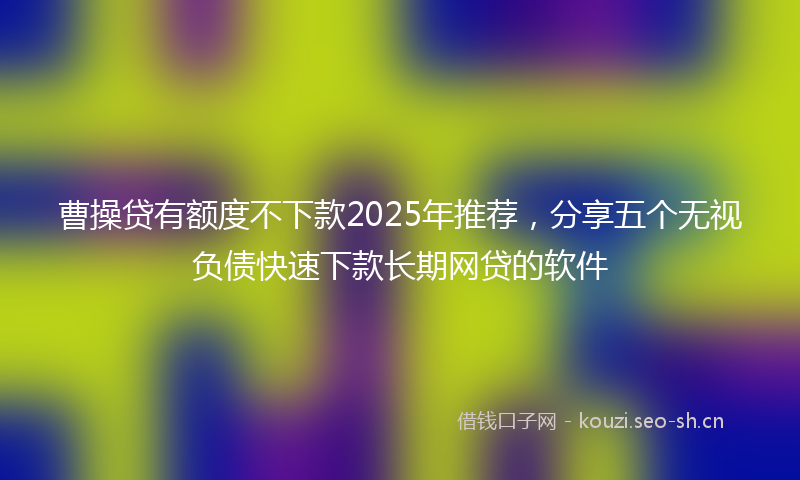 曹操贷有额度不下款2025年推荐，分享五个无视负债快速下款长期网贷的软件