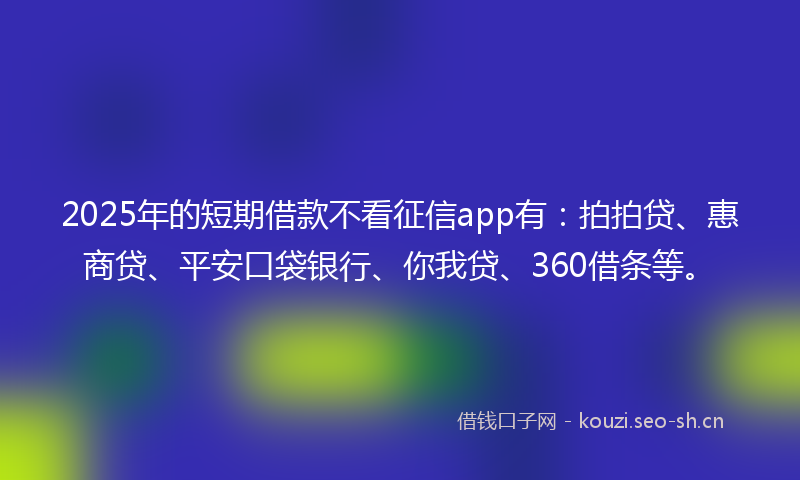 2025年的短期借款不看征信app有：拍拍贷、惠商贷、平安口袋银行、你我贷、360借条等。