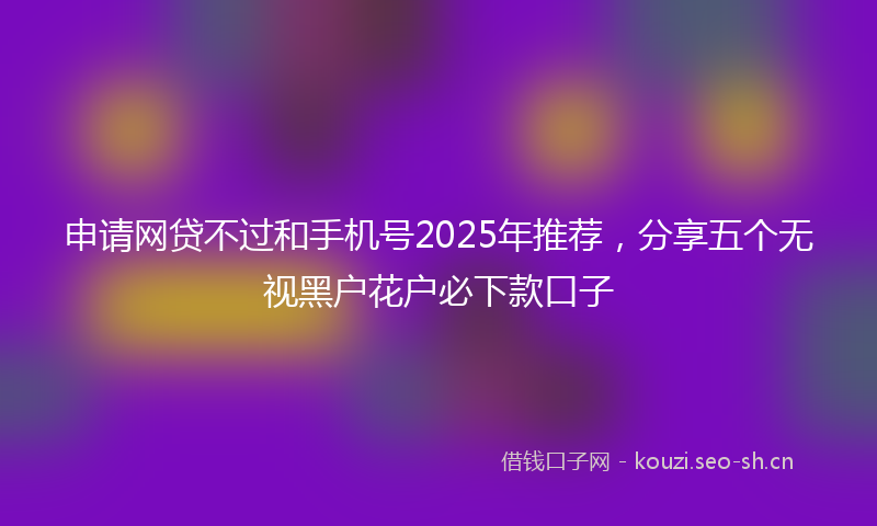 申请网贷不过和手机号2025年推荐，分享五个无视黑户花户必下款口子