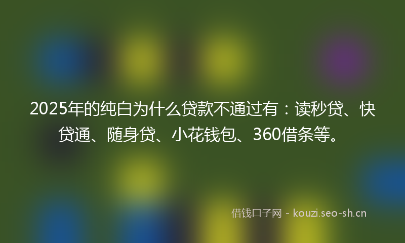 2025年的纯白为什么贷款不通过有：读秒贷、快贷通、随身贷、小花钱包、360借条等。