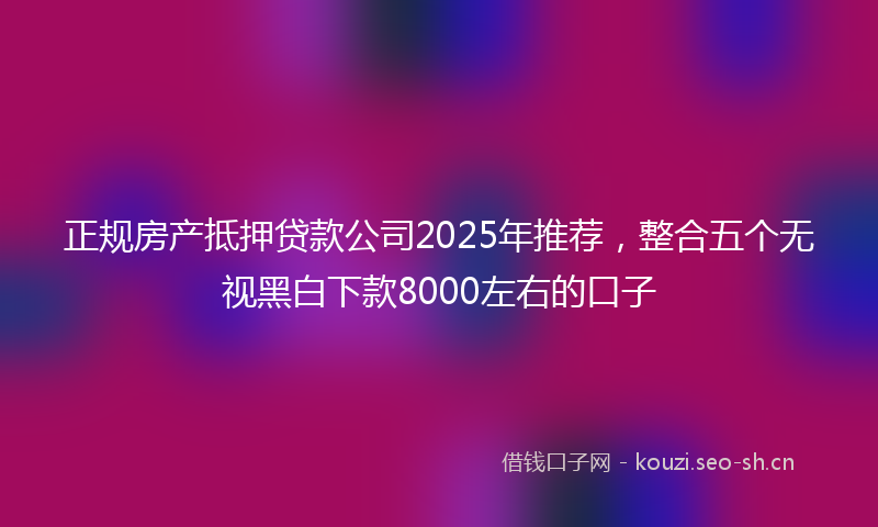 正规房产抵押贷款公司2025年推荐，整合五个无视黑白下款8000左右的口子
