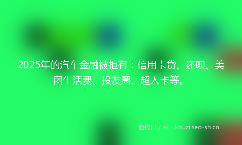 2025年的汽车金融被拒有：信用卡贷、还呗、美团生活费、投友圈、超人卡等。