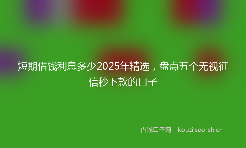 短期借钱利息多少2025年精选，盘点五个无视征信秒下款的口子