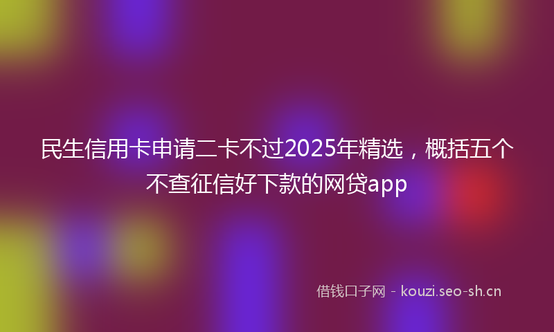 民生信用卡申请二卡不过2025年精选，概括五个不查征信好下款的网贷app