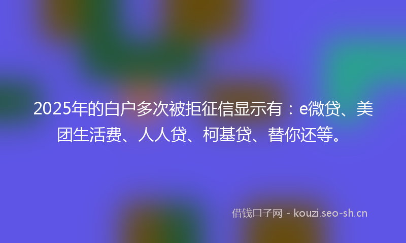 2025年的白户多次被拒征信显示有：e微贷、美团生活费、人人贷、柯基贷、替你还等。