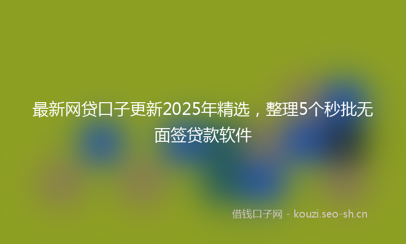 最新网贷口子更新2025年精选，整理5个秒批无面签贷款软件